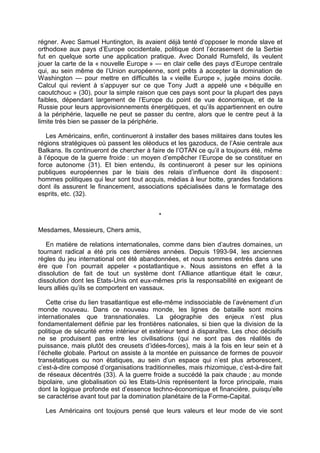 régner. Avec Samuel Huntington, ils avaient déjà tenté d’opposer le monde slave et
orthodoxe aux pays d’Europe occidentale, politique dont l’écrasement de la Serbie
fut en quelque sorte une application pratique. Avec Donald Rumsfeld, ils veulent
jouer la carte de la « nouvelle Europe » — en clair celle des pays d’Europe centrale
qui, au sein même de l’Union européenne, sont prêts à accepter la domination de
Washington — pour mettre en difficultés la « vieille Europe », jugée moins docile.
Calcul qui revient à s’appuyer sur ce que Tony Judt a appelé une « béquille en
caoutchouc » (30), pour la simple raison que ces pays sont pour la plupart des pays
faibles, dépendant largement de l’Europe du point de vue économique, et de la
Russie pour leurs approvisionnements énergétiques, et qu’ils appartiennent en outre
à la périphérie, laquelle ne peut se passer du centre, alors que le centre peut à la
limite très bien se passer de la périphérie.
Les Américains, enfin, continueront à installer des bases militaires dans toutes les
régions stratégiques où passent les oléoducs et les gazoducs, de l’Asie centrale aux
Balkans. Ils continueront de chercher à faire de l’OTAN ce qu’il a toujours été, même
à l’époque de la guerre froide : un moyen d’empêcher l’Europe de se constituer en
force autonome (31). Et bien entendu, ils continueront à peser sur les opinions
publiques européennes par le biais des relais d’influence dont ils disposent :
hommes politiques qui leur sont tout acquis, médias à leur botte, grandes fondations
dont ils assurent le financement, associations spécialisées dans le formatage des
esprits, etc. (32).
*
Mesdames, Messieurs, Chers amis,
En matière de relations internationales, comme dans bien d’autres domaines, un
tournant radical a été pris ces dernières années. Depuis 1993-94, les anciennes
règles du jeu international ont été abandonnées, et nous sommes entrés dans une
ère que l’on pourrait appeler « postatlantique ». Nous assistons en effet à la
dissolution de fait de tout un système dont l’Alliance atlantique était le cœur,
dissolution dont les Etats-Unis ont eux-mêmes pris la responsabilité en exigeant de
leurs alliés qu’ils se comportent en vassaux.
Cette crise du lien trasatlantique est elle-même indissociable de l’avènement d’un
monde nouveau. Dans ce nouveau monde, les lignes de bataille sont moins
internationales que transnationales. La géographie des enjeux n’est plus
fondamentalement définie par les frontières nationales, si bien que la division de la
politique de sécurité entre intérieur et extérieur tend à disparaître. Les choc décisifs
ne se produisent pas entre les civilisations (qui ne sont pas des réalités de
puissance, mais plutôt des creusets d’idées-forces), mais à la fois en leur sein et à
l’échelle globale. Partout on assiste à la montée en puissance de formes de pouvoir
transétatiques ou non étatiques, au sein d’un espace qui n’est plus arborescent,
c’est-à-dire composé d’organisations traditionnelles, mais rhizomique, c’est-à-dire fait
de réseaux décentrés (33). A la guerre froide a succédé la paix chaude ; au monde
bipolaire, une globalisation où les Etats-Unis représentent la force principale, mais
dont la logique profonde est d’essence techno-économique et financière, puisqu’elle
se caractérise avant tout par la domination planétaire de la Forme-Capital.
Les Américains ont toujours pensé que leurs valeurs et leur mode de vie sont
 
