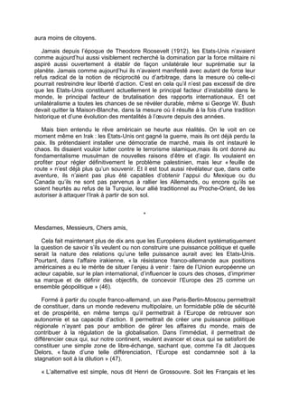 aura moins de citoyens.
Jamais depuis l’époque de Theodore Roosevelt (1912), les Etats-Unis n’avaient
comme aujourd’hui aussi visiblement recherché la domination par la force militaire ni
aspiré aussi ouvertement à établir de façon unilatérale leur suprématie sur la
planète. Jamais comme aujourd’hui ils n’avaient manifesté avec autant de force leur
refus radical de la notion de réciprocité ou d’arbitrage, dans la mesure où celle-ci
pourrait restreindre leur liberté d’action. C’est en cela qu’il n’est pas excessif de dire
que les Etats-Unis constituent actuellement le principal facteur d’instabilité dans le
monde, le principal facteur de brutalisation des rapports internationaux. Et cet
unilatéralisme a toutes les chances de se révéler durable, même si George W. Bush
devait quitter la Maison-Blanche, dans la mesure où il résulte à la fois d’une tradition
historique et d’une évolution des mentalités à l’œuvre depuis des années.
Mais bien entendu le rêve américain se heurte aux réalités. On le voit en ce
moment même en Irak : les Etats-Unis ont gagné la guerre, mais ils ont déjà perdu la
paix. Ils prétendaient installer une démocratie de marché, mais ils ont instauré le
chaos. Ils disaient vouloir lutter contre le terrorisme islamique,mais ils ont donné au
fondamentalisme musulman de nouvelles raisons d’être et d’agir. Ils voulaient en
profiter pour régler définitivement le problème palestinien, mais leur « feuille de
route » n’est déjà plus qu’un souvenir. Et il est tout aussi révélateur que, dans cette
aventure, ils n’aient pas plus été capables d’obtenir l’appui du Mexique ou du
Canada qu’ils ne sont pas parvenus à rallier les Allemands, ou encore qu’ils se
soient heurtés au refus de la Turquie, leur allié traditionnel au Proche-Orient, de les
autoriser à attaquer l’Irak à partir de son sol.
*
Mesdames, Messieurs, Chers amis,
Cela fait maintenant plus de dix ans que les Européens éludent systématiquement
la question de savoir s’ils veulent ou non construire une puissance politique et quelle
serait la nature des relations qu’une telle puissance aurait avec les Etats-Unis.
Pourtant, dans l’affaire irakienne, « la résistance franco-allemande aux positions
américaines a eu le mérite de situer l’enjeu à venir : faire de l’Union européenne un
acteur capable, sur le plan international, d’influencer le cours des choses, d’imprimer
sa marque et de définir des objectifs, de concevoir l’Europe des 25 comme un
ensemble géopolitique » (46).
Formé à partir du couple franco-allemand, un axe Paris-Berlin-Moscou permettrait
de constituer, dans un monde redevenu multipolaire, un formidable pôle de sécurité
et de prospérité, en même temps qu’il permettrait à l’Europe de retrouver son
autonomie et sa capacité d’action. Il permettrait de créer une puissance politique
régionale n’ayant pas pour ambition de gérer les affaires du monde, mais de
contribuer à la régulation de la globalisation. Dans l’immédiat, il permettrait de
différencier ceux qui, sur notre continent, veulent avancer et ceux qui se satisfont de
constituer une simple zone de libre-échange, sachant que, comme l’a dit Jacques
Delors, « faute d’une telle différenciation, l’Europe est condamnée soit à la
stagnation soit à la dilution » (47).
« L’alternative est simple, nous dit Henri de Grossouvre. Soit les Français et les
 