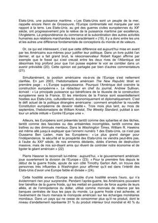 Etats-Unis, une puissance maritime. « Les Etats-Unis sont un peuple de la mer,
rappelle encore Henri de Grossouvre, l’Europe continentale est marquée par son
rapport à la terre. Les Etats-Unis, au gré des guerres civiles européennes du XXe
siècle, ont progressivement pris la relève de la puissance maritime par excellence,
l’Angleterre. La prépondérance du commerce et la subordination des autres activités
humaines aux relations marchandes les caractérisent » (19). Il y a donc entre les uns
et les autres une différence fondamentale de conceptions du monde et de valeurs.
Or, ce qui est intéressant, c’est que cette différence est aujourd’hui mise en avant
par les Américains eux-mêmes pour justifier leur politique. Dans un livre publié l’an
dernier, et qui a fait grand bruit, le néoconservateur Robert Kagan affirme par
exemple que le fossé qui s’est creusé entre les deux rives de l’Atlantique est
désormais trop profond pour que l’on puisse espérer le voir se combler dans un
avenir prévisible (20). Cette opinion est partagée par bien d’autres commentateurs
(21).
Simultanément, la position américaine vis-à-vis de l’Europe s’est nettement
clarifiée. En juin 2003, l’hebdomadaire américain The New Republic titrait en
première page : « L’Europe superpuissance. Pourquoi l’Amérique doit craindre la
construction européenne ». Le rédacteur en chef du journal, Andrew Sullivan,
écrivait : « La principale puissance qui bénéficiera de la réussite de la construction
européenne sera la France. Et les intentions de la France sont essentiellement
hostiles aux Etats-Unis, culturellement, économiquement et diplomatiquement. C’est
le défi actuel de la politique étrangère américaine : comment empêcher la nouvelle
Constitution européenne de devenir réalité ». Trois mois plus tard, au mois de
septembre, l’hebdomadaire de William Kristol, The Weekly Standard, publiait à son
tour un article intitulé « Contre l’Europe unie ».
Ailleurs, les Européens sont présentés tantôt comme des sybarites et des lâches,
tantôt comme des fascistes ou des antisémites incorrigibles, tantôt comme des
traîtres ou des diminués mentaux. Dans le Washington Times, William R. Hawkins
est même allé jusqu’à expliquer que l’ennemi numéro 1 des Etats-Unis, ce n’est pas
Oussama Ben Laden, mais les Européens : « Le plus grand danger pour
l’indépendance, la sécurité et la prospérité des Etats-Unis ne viendra peut-être pas,
à l’aube du XXIe
siècle, de nos ennemis déclarés, dotés d’armes de destruction
massive, mais de nos soi-disant amis qui rêvent de controler notre économie et de
ligoter le géant américain » (22)
Pierre Hassner le reconnaît lui-même : aujourd’hui, « le gouvernement américain
joue ouvertement la division de l’Europe » (23). « Pour la première fois depuis le
début de la guerre froide, ajoute de son côté Timothy Garton Ash, on trouve des
personnes très influentes à Washington pour affirmer qu’il est dans l’intérêt des
Etats-Unis d’avoir une Europe faible et divisée » (24).
Cette hostilité envers l’Europe se double d’une hostilité envers l’euro, qui n’a
évidemment rien pour surprendre. Pendant l’après-guerre, les Américains pouvaient
tirer bénéfice de la guerre froide, qui les mettait en position de force auprès de leurs
alliés, et de l’omnipotence du dollar, utilisé comme monnaie de réserve par les
banques centrales de tous les pays du monde. La guerre froide s’est achevée, et
l’avènement de l’euro menace le monopole américain sur les échanges monétaires
mondiaux. Dans un pays qui ne cesse de consommer plus qu’il ne produit, dont le
niveau d’endettement représente 31 % du produit intérieur brut mondial et 40 % du
 