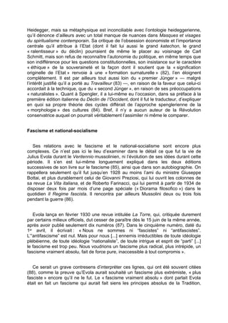 Heidegger, mais sa métaphysique est inconciliable avec l’ontologie heideggerienne,
qu’il dénonce d’ailleurs avec un total manque de nuances dans Masques et visages
du spiritualisme contemporain. Sa critique de l’obsession économiste et l’importance
centrale qu’il attribue à l’Etat (dont il fait lui aussi le grand katechon, le grand
« ralentisseur » du déclin) pourraient de même le placer au voisinage de Carl
Schmitt, mais son refus de reconnaître l’autonomie du politique, en même temps que
son indifférence pour les questions constitutionnelles, son insistance sur le caractère
« éthique » de la souveraineté et la façon dont il soutient que la « signification
originelle de l’Etat » renvoie à une « formation surnaturelle » (82), l’en éloignent
complètement. Il est par ailleurs tout aussi loin du « premier Jünger » — malgré
l’intérêt justifié qu’il a porté au Travailleur (83) —, en raison de la faveur que celui-ci
accordait à la technique, que du « second Jünger », en raison de ses préoccupations
« naturalistes ». Quant à Spengler, il a lui-même eu l’occasion, dans sa préface à la
première édition italienne du Déclin de l’Occident, dont il fut le traducteur, d’expliquer
en quoi sa propre théorie des cycles différait de l’approche spenglerienne de la
« morphologie » des cultures (84). Bref, il n’y a aucun auteur de la Révolution
conservatrice auquel on pourrait véritablement l’assimiler ni même le comparer.
Fascisme et national-socialisme
Ses relations avec le fascisme et le national-socialisme sont encore plus
complexes. Ce n’est pas ici le lieu d’examiner dans le détail ce que fut la vie de
Julius Evola durant le Ventennio mussolinien, ni l’évolution de ses idées durant cette
période. Il s’en est lui-même longuement expliqué dans les deux éditions
successives de son livre sur le fascisme (85), ainsi que dans son autobiographie. On
rappellera seulement qu’il fut jusqu’en 1928 au moins l’ami du ministre Giuseppe
Bottai, et plus durablement celui de Giovanni Preziosi, qui lui ouvrit les colonnes de
sa revue La Vita italiana, et de Roberto Farinacci, qui lui permit à partir de 1934 de
disposer deux fois par mois d’une page spéciale (« Diorama filosofico ») dans le
quotidien Il Regime fascista. Il rencontra par ailleurs Mussolini deux ou trois fois
pendant la guerre (86).
Evola lança en février 1930 une revue intitulée La Torre, qui, critiquée durement
par certains milieux officiels, dut cesser de paraître dès le 15 juin de la même année,
après avoir publié seulement dix numéros (87). Dans le cinquième numéro, daté du
1er avril, il écrivait : « Nous ne sommes ni “fascistes” ni “antifascistes”.
L’“antifascisme” est nul. Mais pour nous [...] ennemis irréductibles de toute idéologie
plébéienne, de toute idéologie “nationaliste”, de toute intrigue et esprit de “parti” [...]
le fascisme est trop peu. Nous voudrions un fascisme plus radical, plus intrépide, un
fascisme vraiment absolu, fait de force pure, inaccessible à tout compromis ».
Ce serait un grave contresens d’interpréter ces lignes, qui ont été souvent citées
(88), comme la preuve qu’Evola aurait souhaité un fascisme plus extrémiste, « plus
fasciste » encore qu’il ne le fut. Le « fascisme vraiment absolu » dont parlait Evola
était en fait un fascisme qui aurait fait siens les principes absolus de la Tradition,
 
