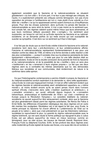également considéré que le fascisme et le national-socialisme se situaient
globalement « du bon côté ». Si d’une part, il ne leur a pas ménagé ses critiques, de
l’autre, il a explicitement présenté ces critiques comme témoignant, non pas d’une
opposition de principe (« l’antifascisme est nul »), mais plutôt d’une volonté ou d’un
désir de « rectifier » ce qui lui apparaissait comme autant d’erreurs ou d’insuffisances
graves. Pour dire les choses autrement, alors qu’Evola n’a jamais été fasciste ni
national-socialiste au sens strict du terme, il n’en a pas moins eu le sentiment que,
tout compte fait, ces régimes valaient quand même mieux que leurs adversaires, et
que leurs nombreux défauts pouvaient être « corrigés ». Ce sentiment peut
surprendre, car lorsqu’on voit tout ce qu’Evola reproche au fascisme et au national-
socialisme, on se demande parfois ce qui reste encore qui soit susceptible de
susciter sa sympathie. C’est donc sur ce sentiment qu’il faut s’interroger.
Il ne fait pas de doute que ce dont Evola crédite d’abord le fascisme et le national-
socialisme tient dans leur « anti-illuminisme » et leur antidémocratisme affiché.
Fascisme et national-socialisme représentent fondamentalement à ses yeux une
réaction contre les idées de 1789, et même si la forme donnée à cette réaction a été
des plus contestables — puisqu’il constate chez eux la présence persistante de traits
typiquement « démocratiques » —, il reste que pour lui une telle réaction était au
départ salutaire. Evola en tire la double conclusion de la parenté de fond du fascisme
et du national-socialisme, et de la possibilité de les « rectifier » dans un sens plus
« traditionnel » en les « ramenant à leurs origines propres ». Le fait que ces deux
régimes aient eu à combattre les mêmes adversaires que lui, des démocrates
libéraux aux socialistes et aux communistes, était évidemment de nature à le
confirmer dans cette opinion.
Ce que l’historiographie contemporaine a permis d’établir à propos du fascisme et
du national-socialisme conduit cependant à se demander si, dans cette appréciation,
Julius Evola ne s’est pas tragiquement trompé. Il n’est en effet nullement évident que
les régimes fasciste et national-socialiste aient véritablement appartenu au « même
monde », et moins évident encore qu’ils se soient jamais inscrit dans l’univers
spirituel d’Evola, c’est-à-dire dans cette « tradition supérieure et antérieure », à
« caractère universel », qui aurait véhiculé depuis toujours la « conception
hiérarchique, aristocratique et traditionnelle de l’Etat » qui s’est « maintenue en
Europe jusqu’à la Révolution française ». Le caractère totalitaire du national-
socialisme ne saurait aujourd’hui être sérieusement contesté, alors que le fascisme
est plus généralement classé parmi les régimes autoritaires. De Renzo De Felice à
Ernst Nolte, les différences d’inspiration idéologique des deux régimes ont en outre
été maintes fois soulignées. Révélateur est à cet égard le fait que, pour Evola, le
mérite principal du fascisme fut d’avoir affirmé la « prééminence de l’Etat sur le
peuple et la nation », alors que c’est précisément ce que les théoriciens nationaux-
socialistes lui reprochaient le plus. La parenté du régime national-socialiste avec le
régime bolchevik, qui est sans doute la forme politique qui répugnait le plus à Julius
Evola, est par ailleurs aujourd’hui de mieux en mieux reconnue, comme en
témoignent, pour ne citer qu’eux, les travaux de Hannah Arendt, Raymond Aron,
François Furet ou Stéphane Courtois. Enfin, le lien profond des deux régimes avec
cette modernité qu’Evola rejetait de toutes ses forces, a lui aussi été mis en lumière à
 