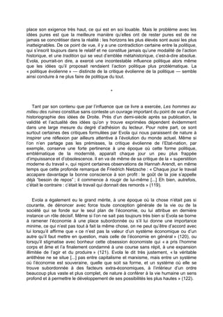 place son exigence très haut, ce qui est en soi louable. Mais le problème avec les
idées pures est que la meilleure manière qu’elles ont de rester pures est de ne
jamais se concrétiser dans la réalité : les horizons les plus élevés sont aussi les plus
inatteignables. De ce point de vue, il y a une contradiction certaine entre la politique,
qui s’inscrit toujours dans le relatif et ne constitue jamais qu’une modalité de l’action
historique, et une tradition qui se veut d’emblée métahistorique, c’est-à-dire absolue.
Evola, pourrait-on dire, a exercé une incontestable influence politique alors même
que les idées qu’il proposait rendaient l’action politique plus problématique. La
« politique évolienne » — distincte de la critique évolienne de la politique — semble
ainsi conduire à ne plus faire de politique du tout.
*
Tant par son contenu que par l’influence que ce livre a exercée, Les hommes au
milieu des ruines constitue sans conteste un ouvrage important du point de vue d’une
historiographie des idées de Droite. Près d’un demi-siècle après sa publication, la
validité et l’actualité des idées qu’on y trouve exprimées dépendent évidemment
dans une large mesure du degré d’adhésion du lecteur. Pour notre part, ce sont
surtout certaines des critiques formulées par Evola qui nous paraissent de nature à
inspirer une réflexion par ailleurs attentive à l’évolution du monde actuel. Même si
l’on n’en partage pas les prémisses, la critique évolienne de l’Etat-nation, par
exemple, conserve une forte pertinence à une époque où cette forme politique,
emblématique de la modernité, apparaît chaque jour un peu plus frappée
d’impuissance et d’obsolescence. Il en va de même de sa critique de la « superstition
moderne du travail », qui rejoint certaines observations de Hannah Arendt, en même
temps que cette profonde remarque de Friedrich Nietzsche : « Chaque jour le travail
accapare davantage la bonne conscience à son profit : le goût de la joie s’appelle
déjà “besoin de repos” ; il commence à rougir de lui-même [...] Eh bien, autrefois,
c’était le contraire : c’était le travail qui donnait des remords » (119).
Evola a également eu le grand mérite, à une époque où la chose n’était pas si
courante, de dénoncer avec force toute conception générale de la vie ou de la
société qui se fonde sur le seul plan de l’économie, ou lui attribue en dernière
instance un rôle décisif. Même si l’on ne sait pas toujours très bien si Evola se borne
à ramener l’économie à une place subordonnée ou s’il lui donne une importance
minime, ce qui n’est pas tout à fait la même chose, on ne peut qu’être d’accord avec
lui lorsqu’il affirme que « ce n’est pas la valeur d’un système économique ou d’un
autre qu’il faut mettre en question, mais celle de l’économie en général » (120), ou
lorsqu’il stigmatise avec bonheur cette obsession économiste qui « a pris l’homme
corps et âme et l’a finalement condamné à une course sans répit, à une expansion
illimitée de l’agir et du produire » (121). Evola le dit très justement, « la véritable
antithèse ne se situe [...] pas entre capitalisme et marxisme, mais entre un système
où l’économie est souveraine, quelle que soit sa forme, et un système où elle se
trouve subordonnée à des facteurs extra-économiques, à l’intérieur d’un ordre
beaucoup plus vaste et plus complet, de nature à conférer à la vie humaine un sens
profond et à permettre le développement de ses possibilités les plus hautes » (122).
 
