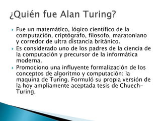  Fue un matemático, lógico científico de la
computación, criptógrafo, filosofo, maratoniano
y corredor de ultra distancia británico.
 Es considerado uno de los padres de la ciencia de
la computación y precursor de la informática
moderna.
 Promociono una influyente formalización de los
conceptos de algoritmo y computación: la
maquina de Turing. Formuló su propia versión de
la hoy ampliamente aceptada tesis de Chuech-
Turing.
 