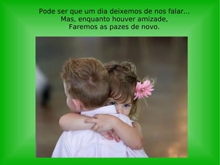 Pode ser que um dia deixemos de nos falar... Mas, enquanto houver amizade, Faremos as pazes de novo. 