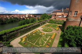 Les jardins remarquables du palais de la Berbie. On les doit à l'évêque Hyacinthe Serroni qui aménage fin du XVIIe siècle un lieu d'agrément dans
l'ancienne basse-cour de la Berbie. Il transforme le chemin de ronde en promenoir, le palais ayant perdu sa vocation défensive. Les buis finement
taillés qui composent le jardin à la française dessinent des broderies agrémentées de plantations colorées dont on a une vue plongeante de la
terrasse.
 