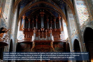 L'orgue, réalisé en 1736, contribue à la décoration de l'édifice, car il s'agit bien ici non seulement d'un instrument mais aussi
et beaucoup plus qu'ailleurs, d'un décor, en raison de son peu de profondeur. Le nombre de jeux de l'orgue est
étonnamment réduit par rapport à la taille de son buffet, de16,40 m de largeur pour 15,30 m de hauteur.
C'est le plus grand orgue d'esthétique classique conservé en France.
 