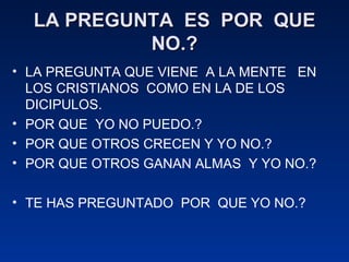 LA PREGUNTA  ES  POR  QUE NO.? LA PREGUNTA QUE VIENE  A LA MENTE  EN LOS CRISTIANOS  COMO EN LA DE LOS DICIPULOS. POR QUE  YO NO PUEDO.? POR QUE OTROS CRECEN Y YO NO.? POR QUE OTROS GANAN ALMAS  Y YO NO.? TE HAS PREGUNTADO  POR  QUE YO NO.? 