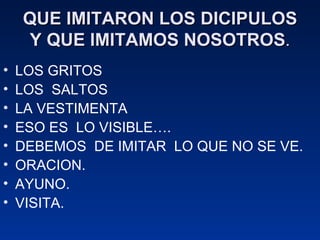 QUE IMITARON LOS DICIPULOS Y QUE IMITAMOS NOSOTROS . LOS GRITOS LOS  SALTOS LA VESTIMENTA ESO ES  LO VISIBLE…. DEBEMOS  DE IMITAR  LO QUE NO SE VE. ORACION. AYUNO. VISITA. 
