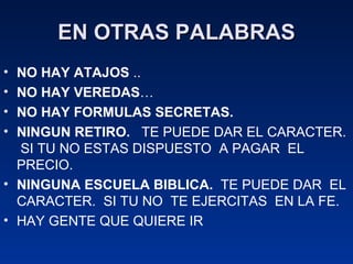 EN OTRAS PALABRAS NO HAY ATAJOS  ..  NO HAY VEREDAS …  NO HAY FORMULAS SECRETAS.   NINGUN RETIRO.   TE PUEDE DAR EL CARACTER.  SI TU NO ESTAS DISPUESTO  A PAGAR  EL PRECIO. NINGUNA ESCUELA BIBLICA.   TE PUEDE DAR  EL CARACTER.  SI TU NO  TE EJERCITAS  EN LA FE. HAY GENTE QUE QUIERE IR  