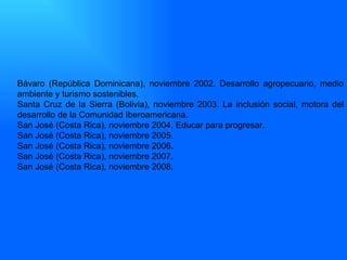 Bávaro (República Dominicana), noviembre 2002. Desarrollo agropecuario, medio ambiente y turismo sostenibles. Santa Cruz de la Sierra (Bolivia), noviembre 2003. La inclusión social, motora del desarrollo de la Comunidad Iberoamericana. San José (Costa Rica), noviembre 2004. Educar para progresar. San José (Costa Rica), noviembre 2005.  San José (Costa Rica), noviembre 2006.  San José (Costa Rica), noviembre 2007.  San José (Costa Rica), noviembre 2008.  