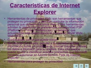 Características de Internet Explorer Herramientas de privacidad Web: son herramientas que protegen su privacidad y permiten controlar la información personal que obtienen los sitios Web. Estas herramientas admiten la plataforma de preferencias de seguridad P3P (Platform for Privacy Preferences), un estándar que actualmente está desarrollando el Consorcio World Wide Web (W3C). Confiabilidad con la que puede contar Recolección de errores: permite a los usuarios extraer información sobre un problema de Internet Explorer y enviar los datos a Microsoft para su análisis. Esta información puede ayudar a identificar posibles problemas que Microsoft necesita solucionar en futuros Service Pack de Internet Explorer Herramientas para proteger su privacidad 