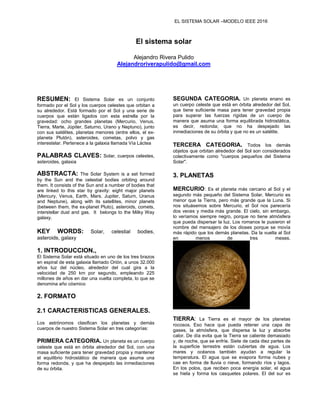 EL SISTEMA SOLAR –MODELO IEEE 2016
El sistema solar
Alejandro Rivera Pulido
Alejandroriverapulido@gmail.com
RESUMEN: El Sistema Solar es un conjunto
formado por el Sol y los cuerpos celestes que orbitan a
su alrededor. Está formado por el Sol y una serie de
cuerpos que están ligados con esta estrella por la
gravedad: ocho grandes planetas (Mercurio, Venus,
Tierra, Marte, Júpiter, Saturno, Urano y Neptuno), junto
con sus satélites, planetas menores (entre ellos, el ex-
planeta Plutón), asteroides, cometas, polvo y gas
interestelar. Pertenece a la galaxia llamada Vía Láctea
PALABRAS CLAVES: Solar, cuerpos celestes,
asteroides, galaxia
ABSTRACTA: The Solar System is a set formed
by the Sun and the celestial bodies orbiting around
them. It consists of the Sun and a number of bodies that
are linked to this star by gravity: eight major planets
(Mercury, Venus, Earth, Mars, Jupiter, Saturn, Uranus
and Neptune), along with its satellites, minor planets
(between them, the ex-planet Pluto), asteroids, comets,
interstellar dust and gas. It belongs to the Milky Way
galaxy.
KEY WORDS: Solar, celestial bodies,
asteroids, galaxy
1. INTRODUCCION.,
El Sistema Solar está situado en uno de los tres brazos
en espiral de esta galaxia llamado Orión, a unos 32.000
años luz del núcleo, alrededor del cual gira a la
velocidad de 250 km por segundo, empleando 225
millones de años en dar una vuelta completa, lo que se
denomina año cósmico
2. FORMATO
2.1 CARACTERISTICAS GENERALES.
Los astrónomos clasifican los planetas y demás
cuerpos de nuestro Sistema Solar en tres categorías:
PRIMERA CATEGORIA. Un planeta es un cuerpo
celeste que está en órbita alrededor del Sol, con una
masa suficiente para tener gravedad propia y mantener
el equilibrio hidrostático de manera que asuma una
forma redonda, y que ha despejado las inmediaciones
de su órbita.
SEGUNDA CATEGORIA. Un planeta enano es
un cuerpo celeste que está en órbita alrededor del Sol,
que tiene suficiente masa para tener gravedad propia
para superar las fuerzas rígidas de un cuerpo de
manera que asuma una forma equilibrada hidrostática,
es decir, redonda; que no ha despejado las
inmediaciones de su órbita y que no es un satélite.
TERCERA CATEGORIA. Todos los demás
objetos que orbitan alrededor del Sol son considerados
colectivamente como "cuerpos pequeños del Sistema
Solar".
3. PLANETAS
MERCURIO: Es el planeta más cercano al Sol y el
segundo más pequeño del Sistema Solar. Mercurio es
menor que la Tierra, pero más grande que la Luna. Si
nos situásemos sobre Mercurio, el Sol nos parecería
dos veces y media más grande. El cielo, sin embargo,
lo veríamos siempre negro, porque no tiene atmósfera
que pueda dispersar la luz. Los romanos le pusieron el
nombre del mensajero de los dioses porque se movía
más rápido que los demás planetas. Da la vuelta al Sol
en menos de tres meses.
TIERRA: La Tierra es el mayor de los planetas
rocosos. Eso hace que pueda retener una capa de
gases, la atmósfera, que dispersa la luz y absorbe
calor. De día evita que la Tierra se caliente demasiado
y, de noche, que se enfríe. Siete de cada diez partes de
la superficie terrestre están cubiertas de agua. Los
mares y océanos también ayudan a regular la
temperatura. El agua que se evapora forma nubes y
cae en forma de lluvia o nieve, formando ríos y lagos.
En los polos, que reciben poca energía solar, el agua
se hiela y forma los casquetes polares. El del sur es
 