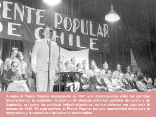 Aunque el Frente Popular desapareció en 1941 -por discrepancias entre los partidos
integrantes de la coalición-, la política de alianzas entre los partidos de centro y de
izquierda, así como las políticas industrializadoras, se mantuvieron por casi toda la
década de 1940. En este sentido, el Frente Popular fue una oportunidad única para la
integración y la estabilidad del sistema democrático.
 