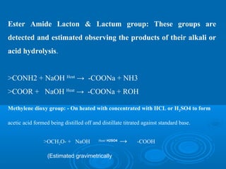 Ester Amide Lacton & Lactum group: These groups are
detected and estimated observing the products of their alkali or
acid hydrolysis.
>CONH2 + NaOH Heat
→ -COONa + NH3
>COOR + NaOH Heat
→ -COONa + ROH
Methylene dioxy group: - On heated with concentrated with HCL or H2SO4 to form
acetic acid formed being distilled off and distillate titrated against standard base.
>OCH2O- + NaOH Heat/ H2SO4
→ -COOH
(Estimated gravimetrically
 