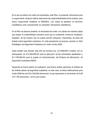42
En lo que se refiere a la matriz de actividades, este Plan, no presenta indicadores para
su seguimiento, tampoco define claramente las responsabilidades de los actores, pero
busca mayormente fortalecer el SINASEC. Las metas se plantean en términos
cuantitativos pero curiosamente no presentan indicadores estadísticos.
En el Plan se observa también, la necesidad de contar con planes de mediano plazo
que tengan la sostenibilidad necesaria para que la ciudadanía evidencie resultados
tangibles, de tal manera que se pueda percibir esfuerzos importantes de parte del
Estado sobre seguridad ciudadana. En esta perspectiva se propuso aprobar un Plan
Estratégico de Seguridad Ciudadana con visión al año 2020.
Cabe resaltar que durante este año por primera vez, el CONASEC contaría con un
presupuesto de S/.2,484,600.00 para la ejecución de las actividades planteadas y
S/.1,746,964.00 para la puesta en funcionamiento del Sistema de Información de
Seguridad Ciudadana-SISEC.
Siguiendo el mismo patrón de evaluación que hemos estado aplicando al análisis de
los distinto planes de seguridad ciudadana, en este caso, el índice delincuencial para
el año 2009 fue de 5,53 (160,848 denuncias), lo que representa un incremento de 0,08
(151,160 denuncias), con lo cual a pesar
 