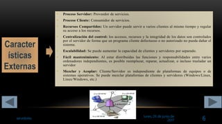 lunes, 26 de junio de
2017
servidores 6
• Proceso Servidor: Proveedor de servicios.
• Proceso Cliente: Consumidor de servicios.
• Recursos Compartidos: Un servidor puede servir a varios clientes al mismo tiempo y regular
su acceso a los recursos.
• Centralización del control: los accesos, recursos y la integridad de los datos son controlados
por el servidor de forma que un programa cliente defectuoso o no autorizado no pueda dañar el
sistema.
• Escalabilidad: Se puede aumentar la capacidad de clientes y servidores por separado.
• Fácil mantenimiento: Al estar distribuidas las funciones y responsabilidades entre varios
ordenadores independientes, es posible reemplazar, reparar, actualizar, o incluso trasladar un
servidor
• Mezclar y Acoplar: Cliente/Servidor es independiente de plataformas de equipos o de
sistemas operativos. Se puede mezclar plataformas de clientes y servidores (Windows/Linux,
Linux/Windows, etc.)
 