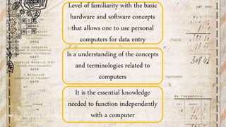 Is a understanding of the concepts
and terminologies related to
computers
Level of familiarity with the basic
hardware and software concepts
that allows one to use personal
computers for data entry
It is the essential knowledge
needed to function independently
with a computer
 
