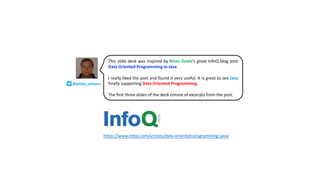 @philip_schwarz
This slide deck was inspired by Brian Goetz’s great InfoQ blog post
Data Oriented Programming in Java.
I really liked the post and found it very useful. It is great to see Java
finally supporting Data Oriented Programming.
The first three slides of the deck consist of excerpts from the post.
https://www.infoq.com/articles/data-oriented-programming-java/
 