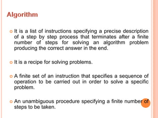 AlgorithmIt is a list of instructions specifying a precise description of a step by step process that terminates after a finite number of steps for solving an algorithm problem producing the correct answer in the end.It is a recipe for solving problems. A finite set of an instruction that specifies a sequence of operation to be carried out in order to solve a specific problem. An unambiguous procedure specifying a finite number of steps to be taken.