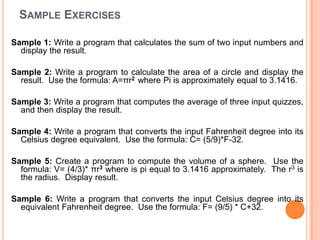 Sample ExercisesSample 1: Write a program that calculates the sum of two input numbers and display the result. Sample 2: Write a program to calculate the area of a circle and display the result.  Use the formula: A=πr2  where Pi is approximately equal to 3.1416. Sample 3: Write a program that computes the average of three input quizzes, and then display the result. Sample 4: Write a program that converts the input Fahrenheit degree into its Celsius degree equivalent.  Use the formula: C= (5/9)*F-32. Sample 5: Create a program to compute the volume of a sphere.  Use the formula: V= (4/3)* πr3 where is pi equal to 3.1416 approximately.  The r3 is the radius.  Display result. Sample 6:Write a program that converts the input Celsius degree into its equivalent Fahrenheit degree.  Use the formula: F= (9/5) * C+32.