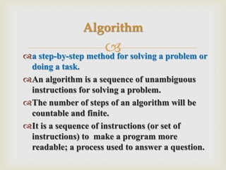 a step-by-step method for solving a problem or doing a task.An algorithm is a sequence of unambiguous instructions for solving a problem.The number of steps of an algorithm will be countable and finite.It is a sequence of instructions (or set of instructions) to  make a program more readable; a process used to answer a question.Algorithm