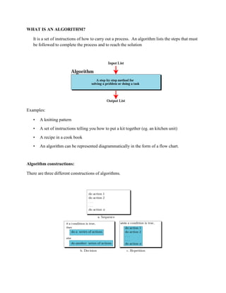 WHAT IS AN ALGORITHM?
It is a set of instructions of how to carry out a process. An algorithm lists the steps that must
be followed to complete the process and to reach the solution
Examples:
• A knitting pattern
• A set of instructions telling you how to put a kit together (eg. an kitchen unit)
• A recipe in a cook book
• An algorithm can be represented diagrammatically in the form of a flow chart.
Algorithm constructions:
There are three different constructions of algorithms.
 