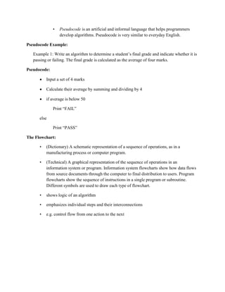 • Pseudocode is an artificial and informal language that helps programmers
develop algorithms. Pseudocode is very similar to everyday English.
Pseudocode Example:
Example 1: Write an algorithm to determine a student’s final grade and indicate whether it is
passing or failing. The final grade is calculated as the average of four marks.
Pseudocode:
 Input a set of 4 marks
 Calculate their average by summing and dividing by 4
 if average is below 50
Print “FAIL”
else
Print “PASS”
The Flowchart:
• (Dictionary) A schematic representation of a sequence of operations, as in a
manufacturing process or computer program.
• (Technical) A graphical representation of the sequence of operations in an
information system or program. Information system flowcharts show how data flows
from source documents through the computer to final distribution to users. Program
flowcharts show the sequence of instructions in a single program or subroutine.
Different symbols are used to draw each type of flowchart.
• shows logic of an algorithm
• emphasizes individual steps and their interconnections
• e.g. control flow from one action to the next
 