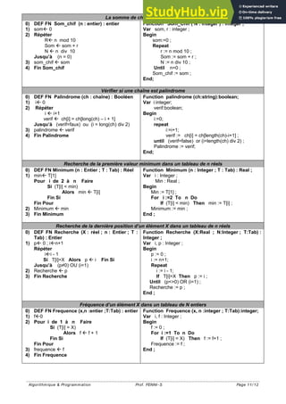 Algorithmique & Programmation Prof. FENNI-S Page 11/ 12
La somme de chiffres d’un entier
0) DEF FN Som_chif (n : entier) : entier
1) som 0
2) Répéter
R n mod 10
Som  som + r
N  n div 10
Jusqu’à (n = 0)
3) som_chif  som
4) Fin Som_chif
Function Som_Chif ( N : integer ) : integer ;
Var som, r : integer ;
Begin
som:=0 ;
Repeat
r := n mod 10 ;
Som := som + r ;
N := n div 10 ;
Until n=0 ;
Som_chif := som ;
End;
Vérifier si une chaîne est palindrome
0) DEF FN Palindrome (ch : chaîne) : Booléen
1) i 0
2) Répéter
i  i+1
verif  ch[i] = ch[long(ch) – i + 1]
Jusqu’à (verif=faux) ou (i = long(ch) div 2)
3) palindrome  verif
4) Fin Palindrome
Function palindrome (ch:string):boolean;
Var i:integer;
verif:boolean;
Begin
i:=0;
repeat
i:=i+1;
verif := ch[i] = ch[length(ch)-i+1] ;
until (verif=false) or (i=length(ch) div 2) ;
Palindrome := verif;
End;
Recherche de la première valeur minimum dans un tableau de n réels
0) DEF FN Minimum (n : Entier ; T : Tab) : Réel
1) min T[1]
Pour i de 2 à n Faire
Si (T[i] < min)
Alors min  T[i]
Fin Si
Fin Pour
2) Minimum  min
3) Fin Minimum
Function Minimum (n : Integer ; T : Tab) : Real ;
Var i : Integer ;
Min : Real ;
Begin
Min := T[1] ;
For i :=2 To n Do
If (T[i] < min) Then min := T[i] ;
Minimum := min ;
End ;
Recherche de la dernière position d’un élément X dans un tableau de n réels
0) DEF FN Recherche (X : réel ; n : Entier ; T :
Tab) : Entier
1) p 0 ; in+1
Répéter
ii - 1
Si T[i]=X Alors p  i Fin Si
Jusqu’à (p≠0) OU (i=1)
2) Recherche  p
3) Fin Recherche
Function Recherche (X:Real ; N:Integer ; T:Tab) :
Integer ;
Var i, p : Integer ;
Begin
p := 0 ;
i := n+1;
Repeat
i := i - 1;
If T[i]=X Then p := i ;
Until (p<>0) OR (i=1) ;
Recherche := p ;
End ;
Fréquence d’un élément X dans un tableau de N entiers
0) DEF FN Frequence (x,n :entier ;T:Tab) : entier
1) f0
2) Pour i de 1 à n Faire
Si (T[i] = X)
Alors f  f + 1
Fin Si
Fin Pour
3) frequence  f
4) Fin Frequence
Function Frequence (x, n :integer ; T:Tab):integer;
Var i, f : Integer ;
Begin
f := 0 ;
For i :=1 To n Do
If (T[i] = X) Then f := f+1 ;
Frequence := f ;
End ;
 