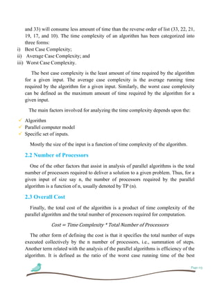 Page 03
and 33) will consume less amount of time than the reverse order of list (33, 22, 21,
19, 17, and 10). The time complexity of an algorithm has been categorized into
three forms:
i) Best Case Complexity;
ii) Average Case Complexity; and
iii) Worst Case Complexity.
The best case complexity is the least amount of time required by the algorithm
for a given input. The average case complexity is the average running time
required by the algorithm for a given input. Similarly, the worst case complexity
can be defined as the maximum amount of time required by the algorithm for a
given input.
The main factors involved for analyzing the time complexity depends upon the:
 Algorithm
 Parallel computer model
 Specific set of inputs.
Mostly the size of the input is a function of time complexity of the algorithm.
2.2 Number of Processors
One of the other factors that assist in analysis of parallel algorithms is the total
number of processors required to deliver a solution to a given problem. Thus, for a
given input of size say n, the number of processors required by the parallel
algorithm is a function of n, usually denoted by TP (n).
2.3 Overall Cost
Finally, the total cost of the algorithm is a product of time complexity of the
parallel algorithm and the total number of processors required for computation.
Cost = Time Complexity * Total Number of Processors
The other form of defining the cost is that it specifies the total number of steps
executed collectively by the n number of processors, i.e., summation of steps.
Another term related with the analysis of the parallel algorithms is efficiency of the
algorithm. It is defined as the ratio of the worst case running time of the best
 