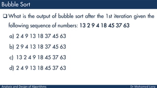 Analysis and Design of Algorithms
 What is the output of bubble sort after the 1st iteration given the
following sequence of numbers: 13 2 9 4 18 45 37 63
a) 2 4 9 13 18 37 45 63
b) 2 9 4 13 18 37 45 63
c) 13 2 4 9 18 45 37 63
d) 2 4 9 13 18 45 37 63
 