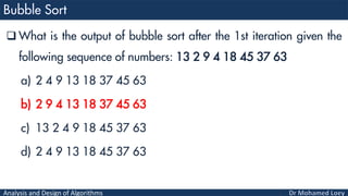 Analysis and Design of Algorithms
 What is the output of bubble sort after the 1st iteration given the
following sequence of numbers: 13 2 9 4 18 45 37 63
a) 2 4 9 13 18 37 45 63
b) 2 9 4 13 18 37 45 63
c) 13 2 4 9 18 45 37 63
d) 2 4 9 13 18 45 37 63
 