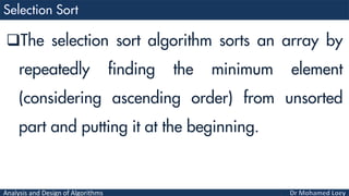 Analysis and Design of Algorithms
The selection sort algorithm sorts an array by
repeatedly finding the minimum element
(considering ascending order) from unsorted
part and putting it at the beginning.
 