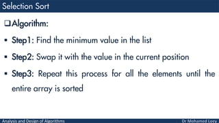 Analysis and Design of Algorithms
Algorithm:
 Step1: Find the minimum value in the list
 Step2: Swap it with the value in the current position
 Step3: Repeat this process for all the elements until the
entire array is sorted
 