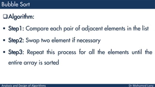 Analysis and Design of Algorithms
Algorithm:
 Step1: Compare each pair of adjacent elements in the list
 Step2: Swap two element if necessary
 Step3: Repeat this process for all the elements until the
entire array is sorted
 