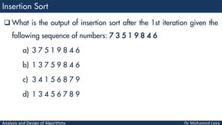 Analysis and Design of Algorithms
 What is the output of insertion sort after the 1st iteration given the
following sequence of numbers: 7 3 5 1 9 8 4 6
a) 3 7 5 1 9 8 4 6
b) 1 3 7 5 9 8 4 6
c) 3 4 1 5 6 8 7 9
d) 1 3 4 5 6 7 8 9
 