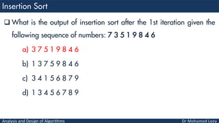 Analysis and Design of Algorithms
 What is the output of insertion sort after the 1st iteration given the
following sequence of numbers: 7 3 5 1 9 8 4 6
a) 3 7 5 1 9 8 4 6
b) 1 3 7 5 9 8 4 6
c) 3 4 1 5 6 8 7 9
d) 1 3 4 5 6 7 8 9
 