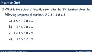 Analysis and Design of Algorithms
 What is the output of insertion sort after the 2nd iteration given the
following sequence of numbers: 7 3 5 1 9 8 4 6
a) 3 5 7 1 9 8 4 6
b) 1 3 7 5 9 8 4 6
c) 3 4 1 5 6 8 7 9
d) 1 3 4 5 6 7 8 9
 
