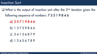 Analysis and Design of Algorithms
 What is the output of insertion sort after the 2nd iteration given the
following sequence of numbers: 7 3 5 1 9 8 4 6
a) 3 5 7 1 9 8 4 6
b) 1 3 7 5 9 8 4 6
c) 3 4 1 5 6 8 7 9
d) 1 3 4 5 6 7 8 9
 