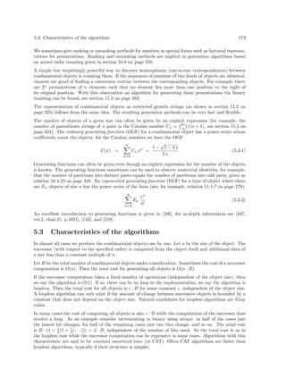 5.3: Characteristics of the algorithms 173
We sometimes give ranking or unranking methods for numbers in special forms such as factorial represen-
tations for permutations. Ranking and unranking methods are implicit in generation algorithms based
on mixed radix counting given in section 10.9 on page 258.
A simple but surprisingly powerful way to discover isomorphisms (one-to-one correspondences) between
combinatorial objects is counting them. If the sequences of numbers of two kinds of objects are identical,
chances are good of ﬁnding a conversion routine between the corresponding objects. For example, there
are 2n
permutations of n elements such that no element lies more than one position to the right of
its original position. With this observation an algorithm for generating these permutations via binary
counting can be found, see section 11.2 on page 282.
The representation of combinatorial objects as restricted growth strings (as shown in section 15.2 on
page 325) follows from the same idea. The resulting generation methods can be very fast and ﬂexible.
The number of objects of a given size can often be given by an explicit expression (for example, the
number of parentheses strings of n pairs is the Catalan number Cn = 2n
n /(n + 1), see section 15.4 on
page 331). The ordinary generating function (OGF) for a combinatorial object has a power series whose
coeﬃcients count the objects: for the Catalan numbers we have the OGF
C(x) =
∞
n=0
Cn xn
=
1 −
√
1 − 4 x
2 x
(5.2-1)
Generating functions can often be given even though no explicit expression for the number of the objects
is known. The generating functions sometimes can be used to observe nontrivial identities, for example,
that the number of partitions into distinct parts equals the number of partitions into odd parts, given as
relation 16.4-23 on page 348. An exponential generating function (EGF) for a type of object where there
are En objects of size n has the power series of the form (see, for example, relation 11.1-7 on page 279)
∞
n=0
En
xn
n!
(5.2-2)
An excellent introduction to generating functions is given in [166], for in-depth information see [167,
vol.2, chap.21, p.1021], [143], and [319].
5.3 Characteristics of the algorithms
In almost all cases we produce the combinatorial objects one by one. Let n be the size of the object. The
successor (with respect to the speciﬁed order) is computed from the object itself and additional data of
a size less than a constant multiple of n.
Let B be the total number of combinatorial objects under consideration. Sometimes the cost of a successor
computation is O(n). Then the total cost for generating all objects is O(n · B).
If the successor computation takes a ﬁxed number of operations (independent of the object size), then
we say the algorithm is O(1). If so, there can be no loop in the implementation, we say the algorithm is
loopless. Then the total cost for all objects is c · B for some constant c, independent of the object size.
A loopless algorithm can only exist if the amount of change between successive objects is bounded by a
constant that does not depend on the object size. Natural candidates for loopless algorithms are Gray
codes.
In many cases the cost of computing all objects is also c · B while the computation of the successor does
involve a loop. As an example consider incrementing in binary using arrays: in half of the cases just
the lowest bit changes, for half of the remaining cases just two bits change, and so on. The total cost
is B · (1 + 1
2 (1 + 1
2 (· · · ))) = 2 · B, independent of the number of bits used. So the total cost is as in
the loopless case while the successor computation can be expensive in some cases. Algorithms with this
characteristic are said to be constant amortized time (or CAT). Often CAT algorithms are faster than
loopless algorithms, typically if their structure is simpler.
 