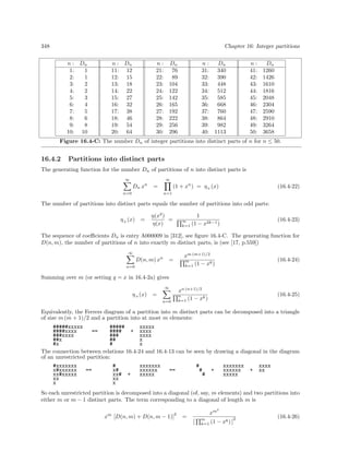 348 Chapter 16: Integer partitions
n : Dn n : Dn n : Dn n : Dn n : Dn
1: 1 11: 12 21: 76 31: 340 41: 1260
2: 1 12: 15 22: 89 32: 390 42: 1426
3: 2 13: 18 23: 104 33: 448 43: 1610
4: 2 14: 22 24: 122 34: 512 44: 1816
5: 3 15: 27 25: 142 35: 585 45: 2048
6: 4 16: 32 26: 165 36: 668 46: 2304
7: 5 17: 38 27: 192 37: 760 47: 2590
8: 6 18: 46 28: 222 38: 864 48: 2910
9: 8 19: 54 29: 256 39: 982 49: 3264
10: 10 20: 64 30: 296 40: 1113 50: 3658
Figure 16.4-C: The number Dn of integer partitions into distinct parts of n for n ≤ 50.
16.4.2 Partitions into distinct parts
The generating function for the number Dn of partitions of n into distinct parts is
∞
n=0
Dn xn
=
∞
n=1
(1 + xn
) = η+(x) (16.4-22)
The number of partitions into distinct parts equals the number of partitions into odd parts:
η+(x) =
η(x2
)
η(x)
=
1
∞
k=1 (1 − x2k−1)
(16.4-23)
The sequence of coeﬃcients Dn is entry A000009 in [312], see ﬁgure 16.4-C. The generating function for
D(n, m), the number of partitions of n into exactly m distinct parts, is (see [17, p.559])
∞
n=0
D(n, m) xn
=
xm (m+1)/2
m
k=1 (1 − xk)
(16.4-24)
Summing over m (or setting q = x in 16.4-2a) gives
η+(x) =
∞
n=0
xn (n+1)/2
n
k=1 (1 − xk)
(16.4-25)
Equivalently, the Ferrers diagram of a partition into m distinct parts can be decomposed into a triangle
of size m (m + 1)/2 and a partition into at most m elements:
#####xxxxx ##### xxxxx
####xxxx == #### + xxxx
###xxxx ### xxxx
##x ## x
#x # x
The connection between relations 16.4-24 and 16.4-13 can be seen by drawing a diagonal in the diagram
of an unrestricted partition:
#xxxxxxx # xxxxxxx # xxxxxxx xxxx
x#xxxxxx == x# xxxxxx == # + xxxxxx + xx
xx#xxxxx xx# + xxxxx # xxxxx
xx xx
x x
So each unrestricted partition is decomposed into a diagonal (of, say, m elements) and two partitions into
either m or m − 1 distinct parts. The term corresponding to a diagonal of length m is
xm
[D(n, m) + D(n, m − 1)]
2
=
xm2
[
m
k=1 (1 − xk) ]
2 (16.4-26)
 