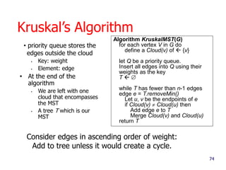 74
Kruskal’s Algorithm
• priority queue stores the
edges outside the cloud
• Key: weight
• Element: edge
• At the end of the
algorithm
• We are left with one
cloud that encompasses
the MST
• A tree T which is our
MST
Algorithm KruskalMST(G)
for each vertex V in G do
define a Cloud(v) of  {v}
let Q be a priority queue.
Insert all edges into Q using their
weights as the key
T  
while T has fewer than n-1 edges
edge e = T.removeMin()
Let u, v be the endpoints of e
if Cloud(v)  Cloud(u) then
Add edge e to T
Merge Cloud(v) and Cloud(u)
return T
Consider edges in ascending order of weight:
Add to tree unless it would create a cycle.
 