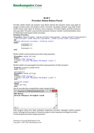 Komunitas eLearning IlmuKomputer.Com 
Copyright © 2003-2007 IlmuKomputer.Com 
33 
BAB V 
Procedure Dalam Bahasa Pascal 
Prosedur adalah sebuah sub program yang dibuat terpisah dari utama dapat di panggil sewaktu-waktu oleh program utama. Prosedure merupakan yang tidak berdiri sendiri karena tidak dapat di eksekusi secara langsung. Procedure dapata memiliki parameter atau juga tidak. Procedure yang memiliki parameter biasanya variable-variabel/peubahnya biasa di deklarasikan pada bagian header procedure. 
Penulisan Procedure 
Berikut adalah contoh penulisan procedure tanpa parameter: 
Berikut adalah cara pemanggilan procedure tanpa parameter di dalam program: 
Jika di run maka akan menghasilkan output sebagai berikut : 
Pada program diatas kita dapat perhatikan bagaimana procedure dipanggil melalui program utama. Sehingga ketika program di jalankan utama langsung memanggil procedure. 
Contoh program procedure dengan parameter :  