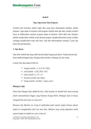 Komunitas eLearning IlmuKomputer.Com 
Copyright © 2003-2007 IlmuKomputer.Com 
6 
BAB II Tipe, Operarator Dan Eskpresi Variabel dan konstanta adalah objek data yang biasa dimanipulasi didalam sebuah program. Agar dapat di eksekusi oleh program terlebih dulu tipe data variable tersebut harus di deklarasikan sebelum program dapat di eksekusi. Hasil akhir dari eksekusi adalah menghasilkan sebuah result dimana program mengkombinasikan setiap variable sehingga menghasilkan suatu nilai baru. Tipe data dikelompokan menjadi 2 yaitu tipe dasar dan tipe bentukan. 1. Tipe Dasar Tipe dasar adalah tipe yang sudah ada dan dapat langsung di pakai. Yang termasuk tipe dasar adalah bilangan lojik, bilangan bulat, karakter, bilangan riil, dan string. Contoh Tipe data dalam PASCAL:  integer (contoh: -1, -2, 0, 83, 1283)  real (contoh: -1.242, 39.0, 1.87)  char (contoh: „a‟, „b‟, „c‟)  boolean (contoh: true, false)  string (contoh: „al-azhar‟, „nama_saya‟) Bilangan Lojik Nama tipe bilangan lojik adalah Boolean. Kata booelan ini diambil dari nama seorang tokoh matematikawan Inggris yang bernama George Boole. Bilangan lojik ini hanya mengenal dua nilai yaitu true atau false. Biasanya tipe Boolean ini sering di aplikasikan pada operasi logika dimana logika ini menghasilkan nilai true atau false. Operator yang sering digunakan untuk operasi logika ini adalah not, and, or dan xor.  