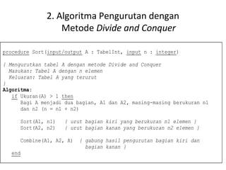 2. Algoritma Pengurutan dengan 
Metode Divide and Conquer 
procedure Sort(input/output A : TabelInt, input n : integer) 
{ Mengurutkan tabel A dengan metode Divide and Conquer 
Masukan: Tabel A dengan n elemen 
Keluaran: Tabel A yang terurut 
} 
Algoritma: 
if Ukuran(A) > 1 then 
Bagi A menjadi dua bagian, A1 dan A2, masing-masing berukuran n1 
dan n2 (n = n1 + n2) 
Sort(A1, n1) { urut bagian kiri yang berukuran n1 elemen } 
Sort(A2, n2) { urut bagian kanan yang berukuran n2 elemen } 
Combine(A1, A2, A) { gabung hasil pengurutan bagian kiri dan 
bagian kanan } 
end 
 