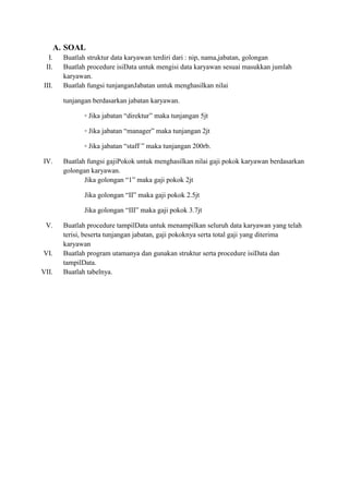 A. SOAL
I. Buatlah struktur data karyawan terdiri dari : nip, nama,jabatan, golongan
II. Buatlah procedure isiData untuk mengisi data karyawan sesuai masukkan jumlah
karyawan.
III. Buatlah fungsi tunjanganJabatan untuk menghasilkan nilai
tunjangan berdasarkan jabatan karyawan.
◦ Jika jabatan “direktur” maka tunjangan 5jt
◦ Jika jabatan “manager” maka tunjangan 2jt
◦ Jika jabatan “staff ” maka tunjangan 200rb.
IV. Buatlah fungsi gajiPokok untuk menghasilkan nilai gaji pokok karyawan berdasarkan
golongan karyawan.
Jika golongan “1” maka gaji pokok 2jt
Jika golongan “II” maka gaji pokok 2.5jt
Jika golongan “III” maka gaji pokok 3.7jt
V. Buatlah procedure tampilData untuk menampilkan seluruh data karyawan yang telah
terisi, beserta tunjangan jabatan, gaji pokoknya serta total gaji yang diterima
karyawan
VI. Buatlah program utamanya dan gunakan struktur serta procedure isiData dan
tampilData.
VII. Buatlah tabelnya.
 