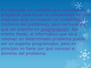 Por ejemplo, un contable que necesita un
programa para llevar la contabilidad de una
empresa será un experto en contabilidad
(dominio del problema), pero no tiene por
qué ser experto en programación. Del
mismo modo, el informático que va a
resolver un determinado problema puede
ser un experto programador, pero en
principio no tiene por qué conocer el
dominio del problema.
 