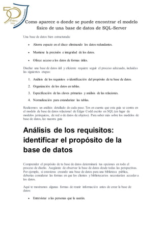 Como aparece o donde se puede encontrar el modelo
fisico de una base de datos de SQL-Server
Una base de datos bien estructurada:
 Ahorra espacio en el disco eliminando los datos redundantes.
 Mantiene la precisión e integridad de los datos.
 Ofrece acceso a los datos de formas útiles.
Diseñar una base de datos útil y eficiente requiere seguir el proceso adecuado, incluidas
las siguientes etapas:
1. Análisis de los requisitos o identificación del propósito de tu base de datos.
2. Organización de los datos en tablas.
3. Especificación de las claves primarias y análisis de las relaciones.
4. Normalización para estandarizar las tablas.
Realicemos un análisis detallado de cada paso. Ten en cuenta que esta guía se centra en
el modelo de base de datos relacional de Edgar Codd escrito en SQL (en lugar de
modelos jerárquicos, de red o de datos de objetos). Para saber más sobre los modelos de
base de datos, lee nuestra guía
Análisis de los requisitos:
identificar el propósito de la
base de datos
Comprender el propósito de tu base de datos determinará tus opciones en todo el
proceso de diseño. Asegúrate de observar la base de datos desde todas las perspectivas.
Por ejemplo, si estuvieras creando una base de datos para una biblioteca pública,
deberías considerar las formas en que los clientes y bibliotecarios necesitarían acceder a
los datos.
Aquí te mostramos algunas formas de reunir información antes de crear la base de
datos:
 Entrevistar a las personas que la usarán.
 