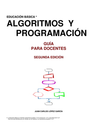 EDUCACIÓN BÁSICA ⊕


ALGORITMOS Y
  PROGRAMACIÓN
                                                      GUÍA
                                                 PARA DOCENTES

                                                      SEGUNDA EDICIÓN




                                                        JUAN CARLOS LÓPEZ GARCÍA


⊕ La Educación Básica en Colombia comprende los grados 1º a 9º; primaria de 1° a 5° y secundaria de 6° a 9°
  Esta Guía está diseñada para ser utilizada, por los maestros, con estudiantes de grados 4° a 9°.


Pág.1 - 9-nov-09 - Segunda Edición - Descargue gratuitamente esta Guía: http://www.eduteka.org/GuiaAlgoritmos.php
 