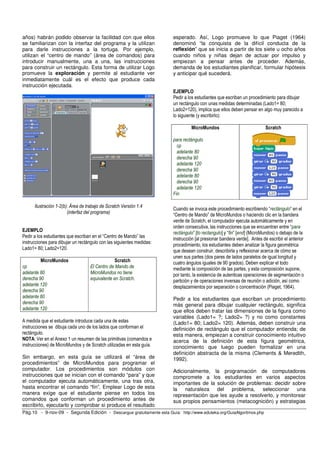 años) habrán podido observar la facilidad con que ellos                esperado. Así, Logo promueve lo que Piaget (1964)
se familiarizan con la interfaz del programa y la utilizan             denominó “la conquista de la difícil conducta de la
para darle instrucciones a la tortuga. Por ejemplo,                    reflexión” que se inicia a partir de los siete u ocho años
utilizan el “centro de mando” (área de comandos) para                  cuando niños y niñas dejan de actuar por impulso y
introducir manualmente, una a una, las instrucciones                   empiezan a pensar antes de proceder. Además,
para construir un rectángulo. Esta forma de utilizar Logo              demanda de los estudiantes planificar, formular hipótesis
promueve la exploración y permite al estudiante ver                    y anticipar qué sucederá.
inmediatamente cuál es el efecto que produce cada
instrucción ejecutada.
                                                                       EJEMPLO
                                                                       Pedir a los estudiantes que escriban un procedimiento para dibujar
                                                                       un rectángulo con unas medidas determinadas (Lado1= 80;
                                                                       Lado2=120), implica que ellos deben pensar en algo muy parecido a
                                                                       lo siguiente (y escribirlo):

                                                                                MicroMundos                              Scratch

                                                                       para rectángulo
                                                                         cp
                                                                         adelante 80
                                                                         derecha 90
                                                                         adelante 120
                                                                         derecha 90
                                                                         adelante 80
                                                                         derecha 90
                                                                         adelante 120
                                                                       Fin

      Ilustración 1-2(b): Área de trabajo de Scratch Versión 1.4
                                                                       Cuando se invoca este procedimiento escribiendo “rectángulo” en el
                        (interfaz del programa)                        “Centro de Mando” de MicroMundos o haciendo clic en la bandera
                                                                       verde de Scratch, el computador ejecuta automáticamente y en
                                                                       orden consecutiva, las instrucciones que se encuentran entre “para
EJEMPLO                                                                rectángulo” [to rectangulo] y “fin” [end] (MicroMundos) o debajo de la
Pedir a los estudiantes que escriban en el “Centro de Mando” las       instrucción [al presionar bandera verde]. Antes de escribir el anterior
instrucciones para dibujar un rectángulo con las siguientes medidas:
                                                                       procedimiento, los estudiantes deben analizar la figura geométrica
Lado1= 80; Lado2=120.                                                  que desean construir, describirla y reflexionar acerca de cómo se
                                                                       unen sus partes (dos pares de lados paralelos de igual longitud y
         MicroMundos                             Scratch               cuatro ángulos iguales de 90 grados). Deben explicar el todo
cp                                  El Centro de Mando de              mediante la composición de las partes, y esta composición supone,
adelante 80                         MicroMundos no tiene               por tanto, la existencia de autenticas operaciones de segmentación o
derecha 90                          equivalente en Scratch.            partición y de operaciones inversas de reunión o adición, así como
adelante 120                                                           desplazamientos por separación o concentración (Piaget, 1964).
derecha 90
adelante 80                                                            Pedir a los estudiantes que escriban un procedimiento
derecha 90                                                             más general para dibujar cualquier rectángulo, significa
adelante 120                                                           que ellos deben tratar las dimensiones de la figura como
                                                                       variables (Lado1= ?; Lado2= ?) y no como constantes
A medida que el estudiante introduce cada una de estas                 (Lado1= 80; Lado2= 120). Además, deben construir una
instrucciones se dibuja cada uno de los lados que conforman el         definición de rectángulo que el computador entienda; de
rectángulo.                                                            esta manera, empiezan a construir conocimiento intuitivo
NOTA: Ver en el Anexo 1 un resumen de las primitivas (comandos e       acerca de la definición de esta figura geométrica,
instrucciones) de MicroMundos y de Scratch utilizadas en esta guía.    conocimiento que luego pueden formalizar en una
                                                                       definición abstracta de la misma (Clements & Meredith,
Sin embargo, en esta guía se utilizará el “área de                     1992).
procedimientos” de MicroMundos para programar el
computador. Los procedimientos son módulos con                         Adicionalmente, la programación de computadores
instrucciones que se inician con el comando “para” y que               compromete a los estudiantes en varios aspectos
el computador ejecuta automáticamente, una tras otra,                  importantes de la solución de problemas: decidir sobre
hasta encontrar el comando “fin”. Emplear Logo de esta                 la naturaleza del problema,          seleccionar una
manera exige que el estudiante piense en todos los                     representación que les ayude a resolverlo, y monitorear
comandos que conforman un procedimiento antes de                       sus propios pensamientos (metacognición) y estrategias
escribirlo, ejecutarlo y comprobar si produce el resultado
Pág.10 - 9-nov-09 - Segunda Edición - Descargue gratuitamente esta Guía: http://www.eduteka.org/GuiaAlgoritmos.php
 
