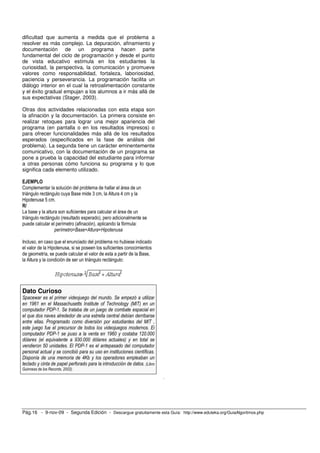 dificultad que aumenta a medida que el problema a
resolver es más complejo. La depuración, afinamiento y
documentación de un programa hacen parte
fundamental del ciclo de programación y desde el punto
de vista educativo estimula en los estudiantes la
curiosidad, la perspectiva, la comunicación y promueve
valores como responsabilidad, fortaleza, laboriosidad,
paciencia y perseverancia. La programación facilita un
diálogo interior en el cual la retroalimentación constante
y el éxito gradual empujan a los alumnos a ir más allá de
sus expectativas (Stager, 2003).

Otras dos actividades relacionadas con esta etapa son
la afinación y la documentación. La primera consiste en
realizar retoques para lograr una mejor apariencia del
programa (en pantalla o en los resultados impresos) o
para ofrecer funcionalidades más allá de los resultados
esperados (especificados en la fase de análisis del
problema). La segunda tiene un carácter eminentemente
comunicativo, con la documentación de un programa se
pone a prueba la capacidad del estudiante para informar
a otras personas cómo funciona su programa y lo que
significa cada elemento utilizado.

EJEMPLO
Complementar la solución del problema de hallar el área de un
triángulo rectángulo cuya Base mide 3 cm, la Altura 4 cm y la
Hipotenusa 5 cm.
R/
La base y la altura son suficientes para calcular el área de un
triángulo rectángulo (resultado esperado), pero adicionalmente se
puede calcular el perímetro (afinación), aplicando la fórmula:
                  perímetro=Base+Altura+Hipotenusa

Incluso, en caso que el enunciado del problema no hubiese indicado
el valor de la Hipotenusa, si se poseen los suficientes conocimientos
de geometría, se puede calcular el valor de esta a partir de la Base,
la Altura y la condición de ser un triángulo rectángulo:




Dato Curioso
Spacewar es el primer videojuego del mundo. Se empezó a utilizar
en 1961 en el Massachusetts Institute of Technology (MIT) en un
computador PDP-1. Se trataba de un juego de combate espacial en
el que dos naves alrededor de una estrella central debían derribarse
entre ellas. Programado como diversión por estudiantes del MIT ,
este juego fue el precursor de todos los videojuegos modernos. El
computador PDP-1 se puso a la venta en 1960 y costaba 120.000
dólares (el equivalente a 930.000 dólares actuales) y en total se
vendieron 50 unidades. El PDP-1 es el antepasado del computador
personal actual y se concibió para su uso en instituciones científicas.
Disponía de una memoria de 4Kb y los operadores empleaban un
teclado y cinta de papel perforado para la introducción de datos. (Libro
Guinness de los Records, 2002).
                                                                           .




Pág.16 - 9-nov-09 - Segunda Edición - Descargue gratuitamente esta Guía: http://www.eduteka.org/GuiaAlgoritmos.php
 